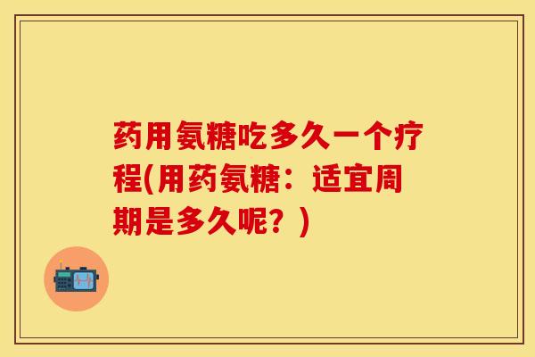 药用氨糖吃多久一个疗程(用药氨糖：适宜周期是多久呢？)