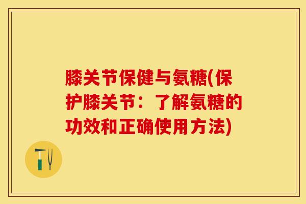 膝关节保健与氨糖(保护膝关节：了解氨糖的功效和正确使用方法)