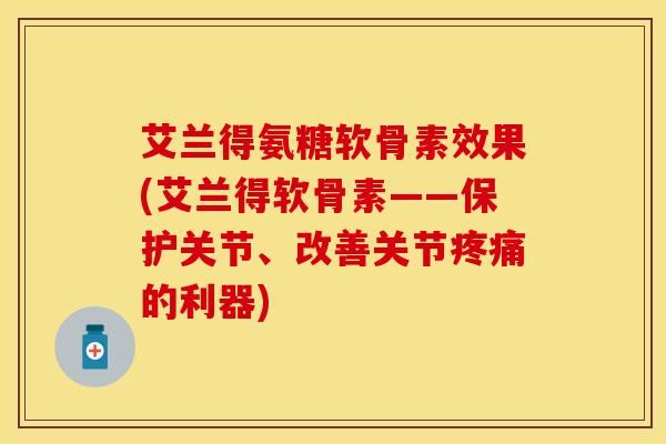 艾兰得氨糖软骨素效果(艾兰得软骨素——保护关节、改善关节疼痛的利器)