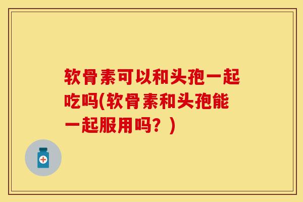 软骨素可以和头孢一起吃吗(软骨素和头孢能一起服用吗？)