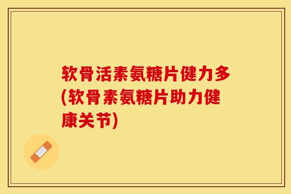 软骨活素氨糖片健力多(软骨素氨糖片助力健康关节)