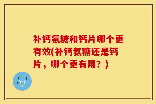 补钙氨糖和钙片哪个更有效(补钙氨糖还是钙片，哪个更有用？)