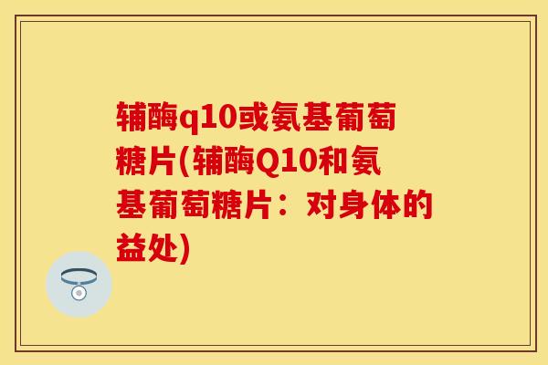 辅酶q10或氨基葡萄糖片(辅酶Q10和氨基葡萄糖片：对身体的益处)-第1张图片-关节保镖
