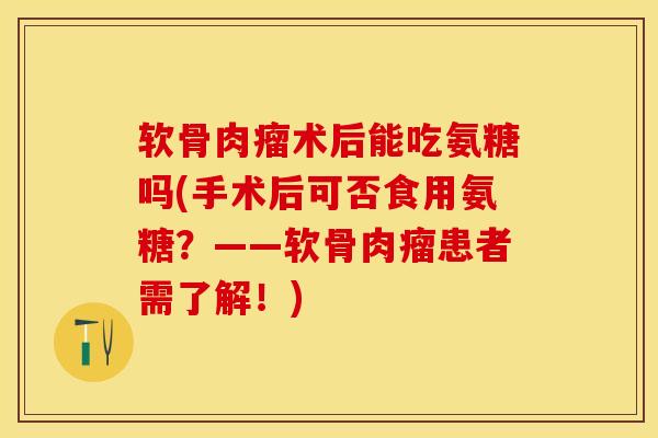 软骨肉瘤术后能吃氨糖吗(手术后可否食用氨糖？——软骨肉瘤患者需了解！)