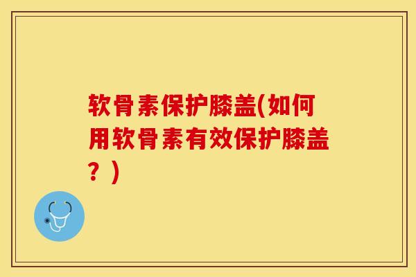 软骨素保护膝盖(如何用软骨素有效保护膝盖？)