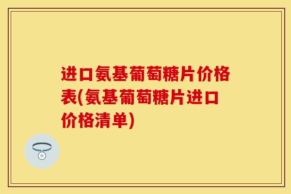 进口氨基葡萄糖片价格表(氨基葡萄糖片进口价格清单)