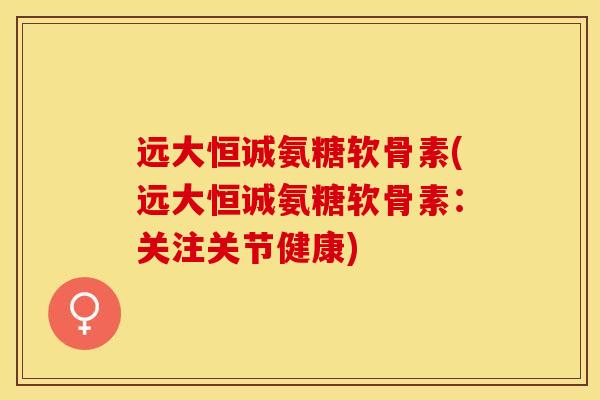 远大恒诚氨糖软骨素(远大恒诚氨糖软骨素：关注关节健康)