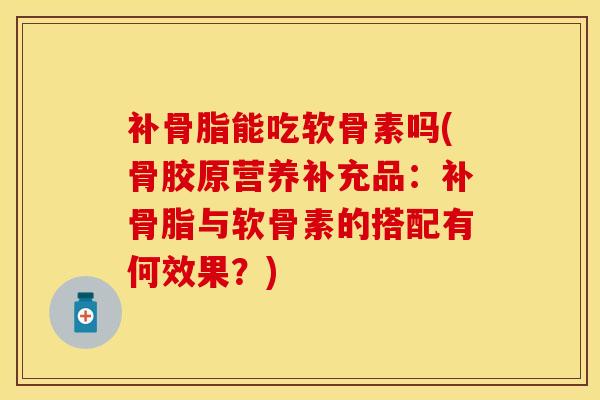 补骨脂能吃软骨素吗(骨胶原营养补充品：补骨脂与软骨素的搭配有何效果？)