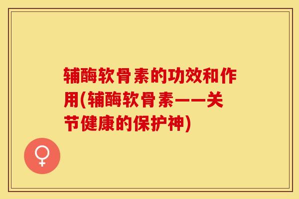 辅酶软骨素的功效和作用(辅酶软骨素——关节健康的保护神)-第1张图片-关节保镖
