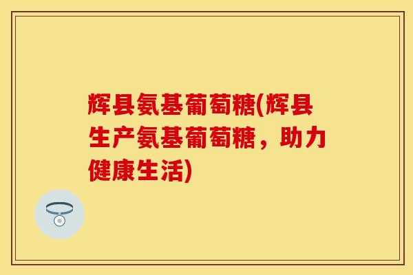 辉县氨基葡萄糖(辉县生产氨基葡萄糖，助力健康生活)