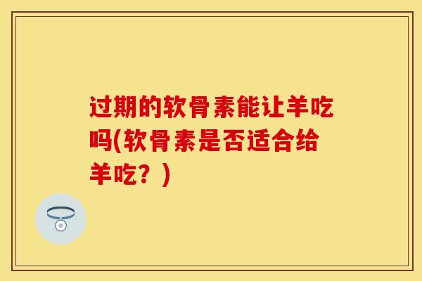 过期的软骨素能让羊吃吗(软骨素是否适合给羊吃？)