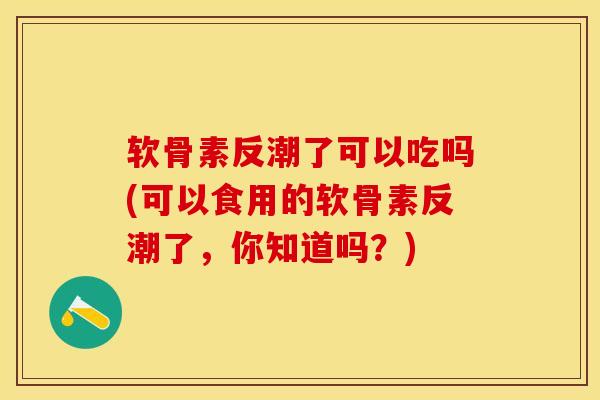 软骨素反潮了可以吃吗(可以食用的软骨素反潮了，你知道吗？)