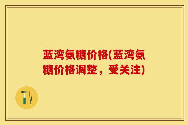 蓝湾氨糖价格(蓝湾氨糖价格调整，受关注)