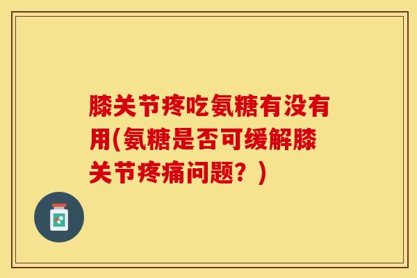 膝关节疼吃氨糖有没有用(氨糖是否可缓解膝关节疼痛问题？)