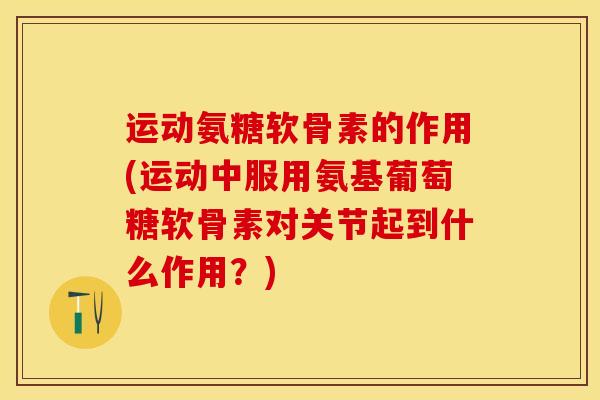 运动氨糖软骨素的作用(运动中服用氨基葡萄糖软骨素对关节起到什么作用？)