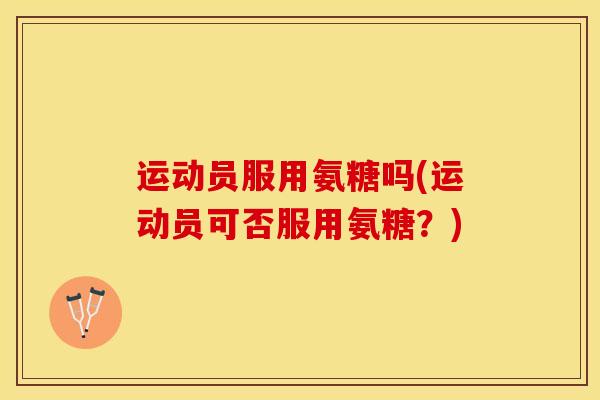运动员服用氨糖吗(运动员可否服用氨糖？)
