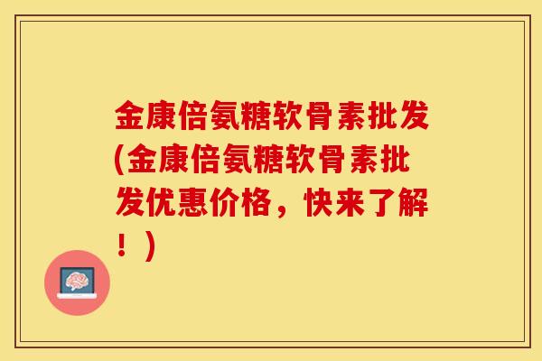 金康倍氨糖软骨素批发(金康倍氨糖软骨素批发优惠价格，快来了解！)