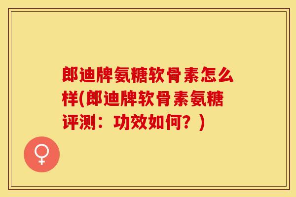 郎迪牌氨糖软骨素怎么样(郎迪牌软骨素氨糖评测：功效如何？)