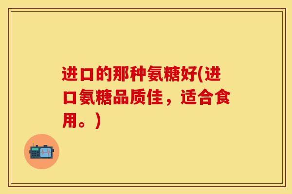 进口的那种氨糖好(进口氨糖品质佳，适合食用。)