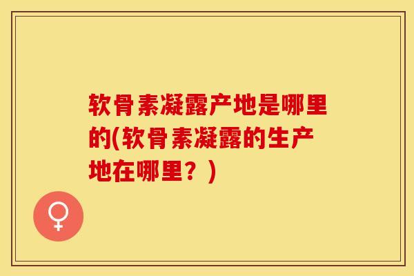 软骨素凝露产地是哪里的(软骨素凝露的生产地在哪里？)-第1张图片-关节保镖
