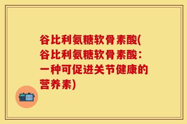 谷比利氨糖软骨素酸(谷比利氨糖软骨素酸:一种可促进关节健康的营养素)-第1张图片-关节保镖 谷比利氨糖软骨素酸(谷比利氨糖软骨素酸:一种可促进关节健康的营养素)-第1张图片-关节保镖