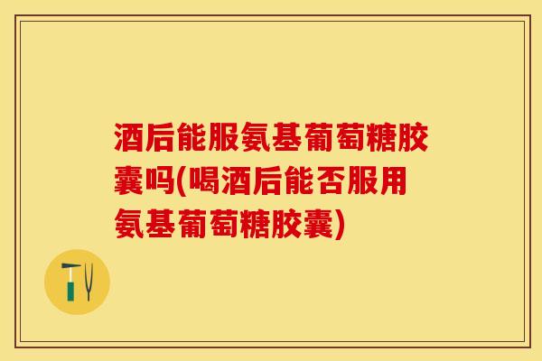 酒后能服氨基葡萄糖胶囊吗(喝酒后能否服用氨基葡萄糖胶囊)