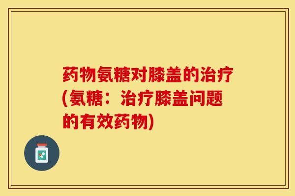 药物氨糖对膝盖的治疗(氨糖：治疗膝盖问题的有效药物)
