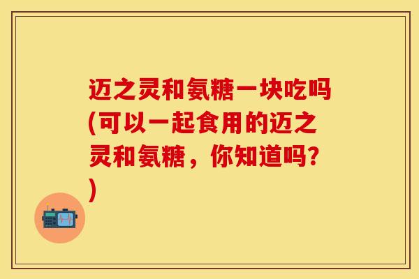 迈之灵和氨糖一块吃吗(可以一起食用的迈之灵和氨糖，你知道吗？)