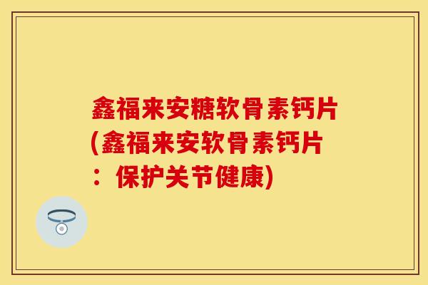 鑫福来安糖软骨素钙片(鑫福来安软骨素钙片：保护关节健康)