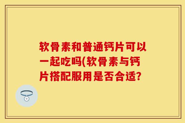 软骨素和普通钙片可以一起吃吗(软骨素与钙片搭配服用是否合适？