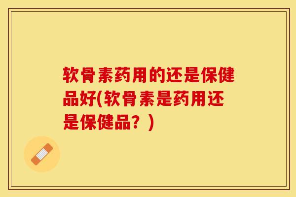软骨素药用的还是保健品好(软骨素是药用还是保健品？)