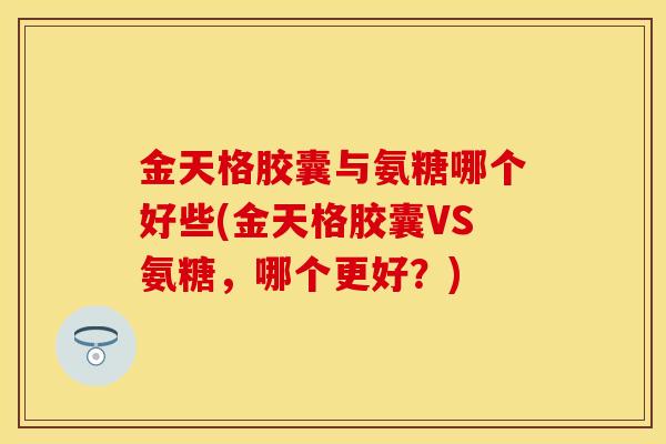金天格胶囊与氨糖哪个好些(金天格胶囊VS氨糖，哪个更好？)