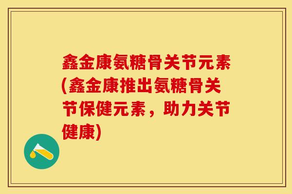 鑫金康氨糖骨关节元素(鑫金康推出氨糖骨关节保健元素，助力关节健康)
