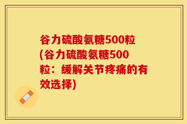 谷力硫酸氨糖500粒(谷力硫酸氨糖500粒：缓解关节疼痛的有效选择)