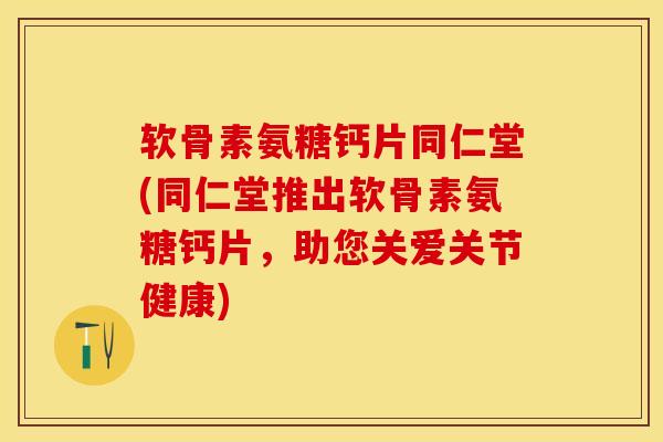 软骨素氨糖钙片同仁堂(同仁堂推出软骨素氨糖钙片，助您关爱关节健康)