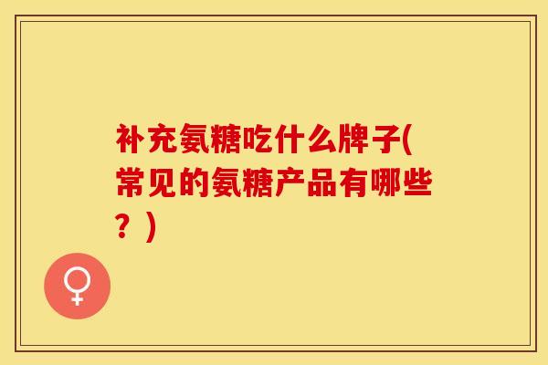 补充氨糖吃什么牌子(常见的氨糖产品有哪些？)-第1张图片-关节保镖