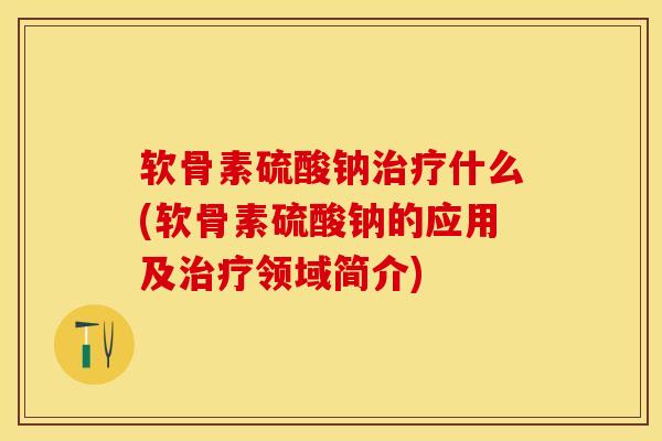 软骨素硫酸钠治疗什么(软骨素硫酸钠的应用及治疗领域简介)