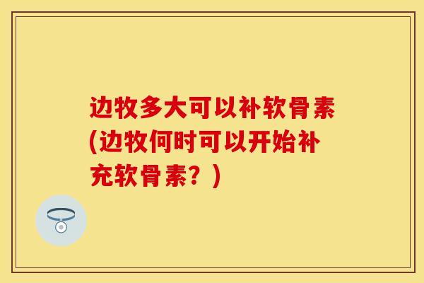 边牧多大可以补软骨素(边牧何时可以开始补充软骨素？)