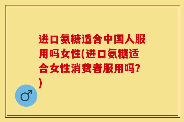 进口氨糖适合中国人服用吗女性(进口氨糖适合女性消费者服用吗？)