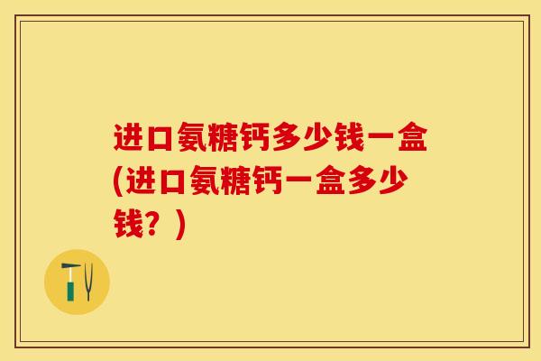 进口氨糖钙多少钱一盒(进口氨糖钙一盒多少钱？)