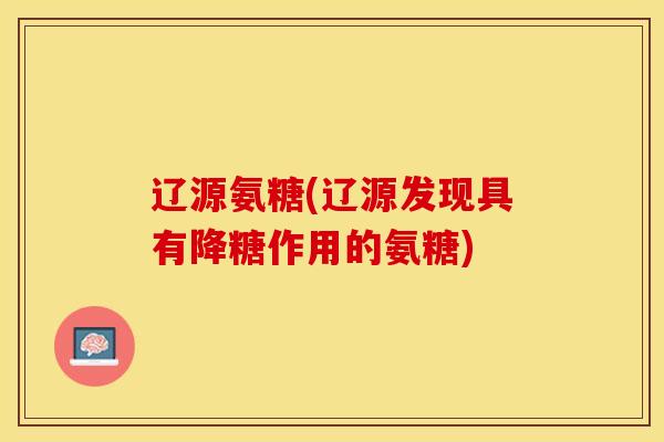 辽源氨糖(辽源发现具有降糖作用的氨糖)
