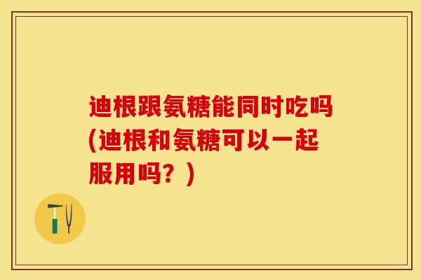 迪根跟氨糖能同时吃吗(迪根和氨糖可以一起服用吗？)