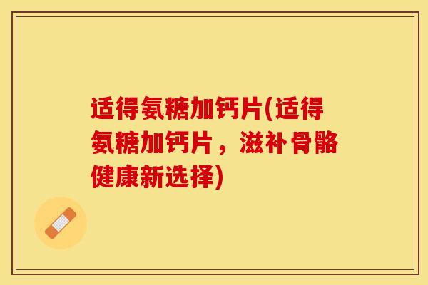 适得氨糖加钙片(适得氨糖加钙片，滋补骨骼健康新选择)