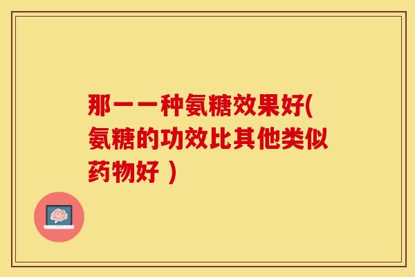 那一一种氨糖效果好(氨糖的功效比其他类似药物好 )