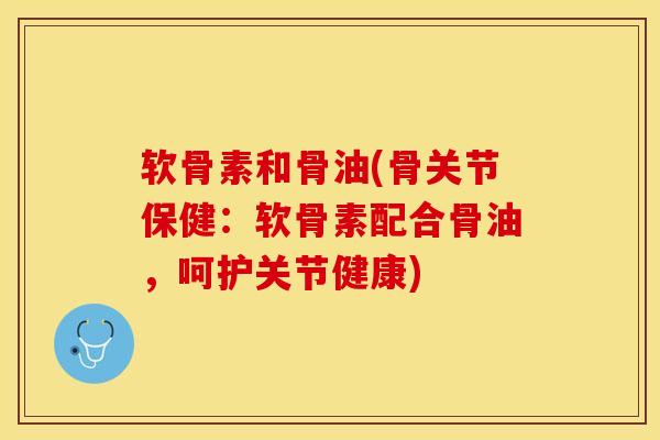 软骨素和骨油(骨关节保健：软骨素配合骨油，呵护关节健康)