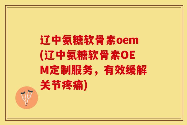 辽中氨糖软骨素oem(辽中氨糖软骨素OEM定制服务，有效缓解关节疼痛)
