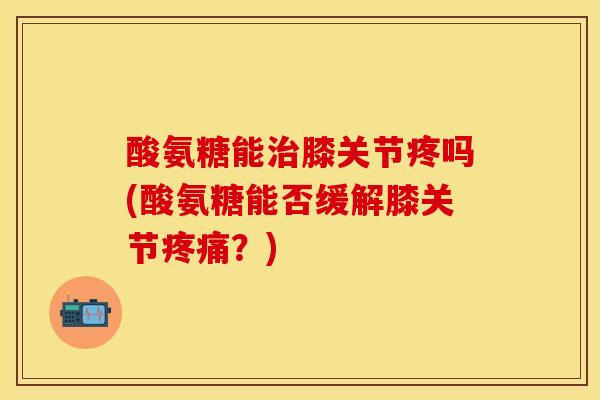 酸氨糖能治膝关节疼吗(酸氨糖能否缓解膝关节疼痛？)