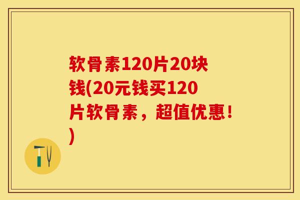 软骨素120片20块钱(20元钱买120片软骨素，超值优惠！)