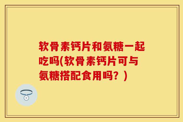 软骨素钙片和氨糖一起吃吗(软骨素钙片可与氨糖搭配食用吗？)