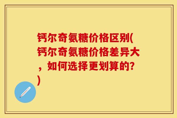 钙尔奇氨糖价格区别(钙尔奇氨糖价格差异大，如何选择更划算的？)